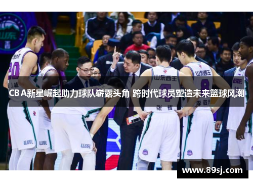 CBA新星崛起助力球队崭露头角 跨时代球员塑造未来篮球风潮